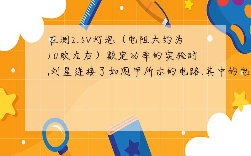 在测2.5V灯泡（电阻大约为10欧左右）额定功率的实验时,刘星连接了如图甲所示的电路.其中的电源电压为6V在连接电路时,有甲10欧1A 乙20欧1A 两个滑动变阻器 应该选择哪一个?