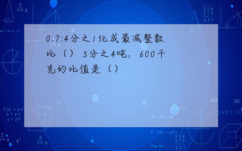 0.7:4分之1化成最减整数比（） 5分之4吨：600千克的比值是（）