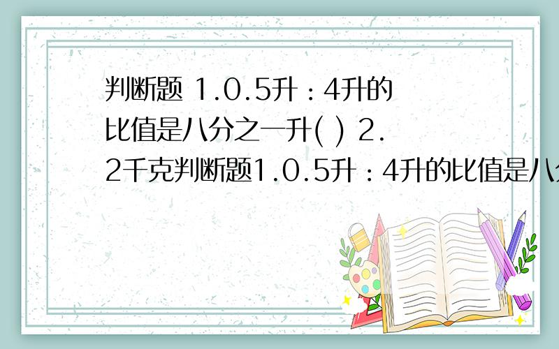 判断题 1.0.5升：4升的比值是八分之一升( ) 2.2千克判断题1.0.5升：4升的比值是八分之一升( )2.2千克盐溶解在100千克水中,盐与水的质量的比是五十分之一( )3 一个奇数与一个偶数所组成得比一