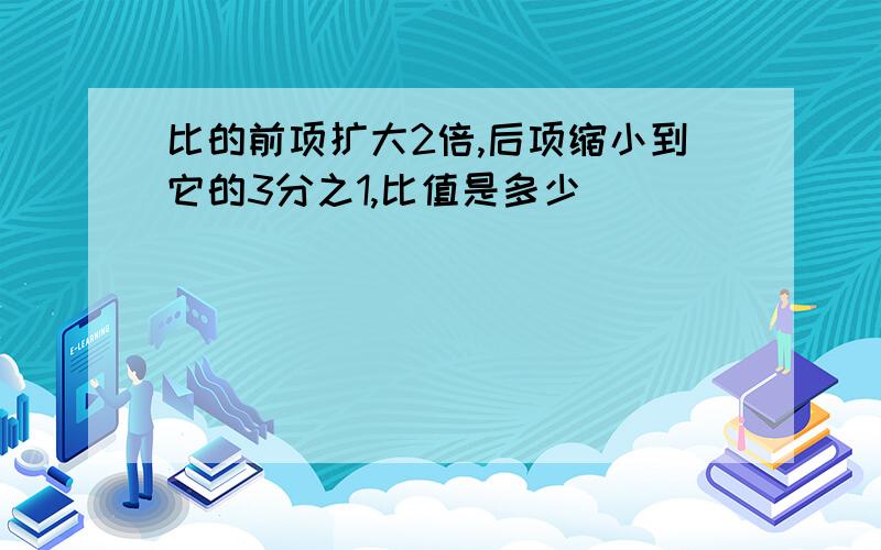 比的前项扩大2倍,后项缩小到它的3分之1,比值是多少