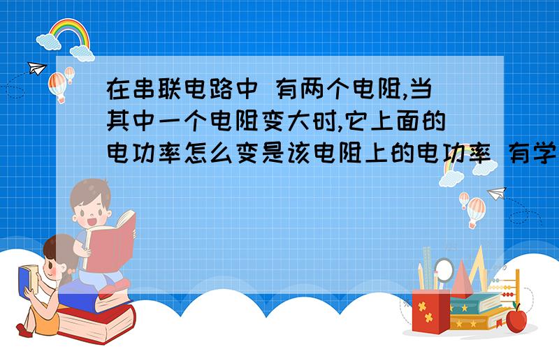 在串联电路中 有两个电阻,当其中一个电阻变大时,它上面的电功率怎么变是该电阻上的电功率 有学生问我，嘻嘻 回答不出来