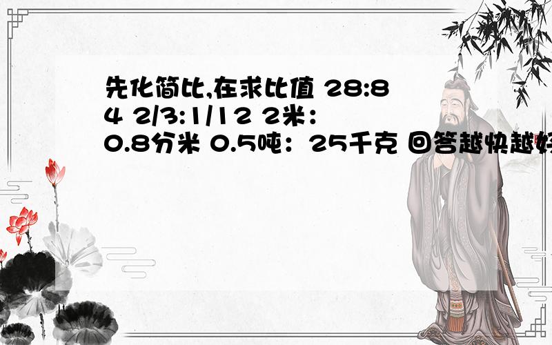 先化简比,在求比值 28:84 2/3:1/12 2米：0.8分米 0.5吨：25千克 回答越快越好