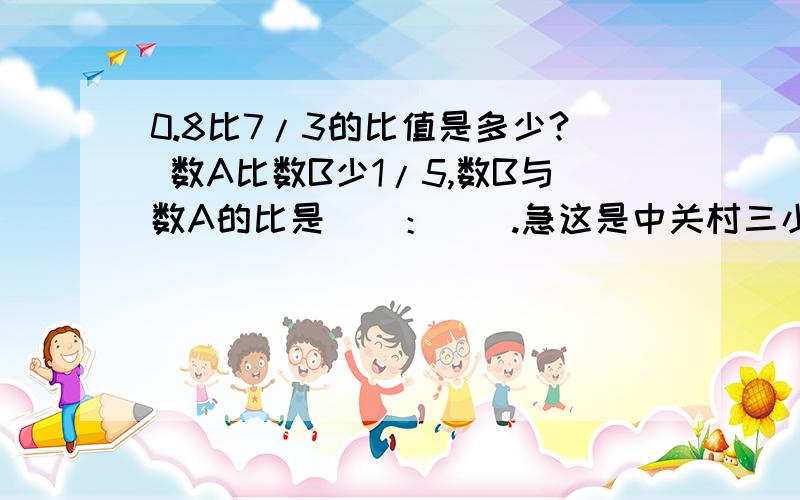 0.8比7/3的比值是多少? 数A比数B少1/5,数B与数A的比是（）：（）.急这是中关村三小数学训练册期末综合测试(B)卷上的题,谁有它的全部答案,我奖励100——200分.（好的200,一般的100）3面,不是只