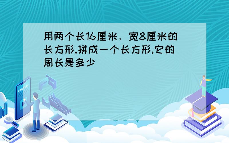 用两个长16厘米、宽8厘米的长方形.拼成一个长方形,它的周长是多少