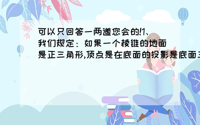 可以只回答一两道您会的!1、我们规定：如果一个棱锥的地面是正三角形,顶点是在底面的投影是底面三角形中心,这样的棱锥叫正三棱锥.已知在正三棱锥A-BCD中,底面边长为a,侧棱长为2a,过B点