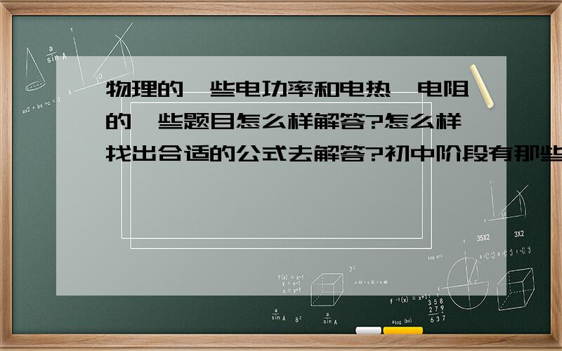 物理的一些电功率和电热,电阻的一些题目怎么样解答?怎么样找出合适的公式去解答?初中阶段有那些公式?还有 比如说串联电路的电流处处相等..什么导体的电流和导体的电阻成反比..还有哪