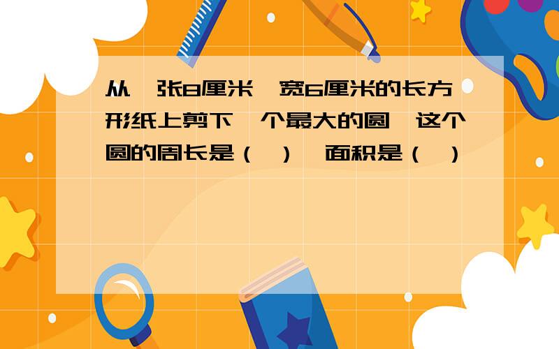 从一张8厘米、宽6厘米的长方形纸上剪下一个最大的圆,这个圆的周长是（ ）,面积是（ ）