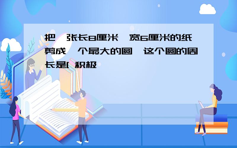 把一张长8厘米,宽6厘米的纸剪成一个最大的圆,这个圆的周长是[ 积极