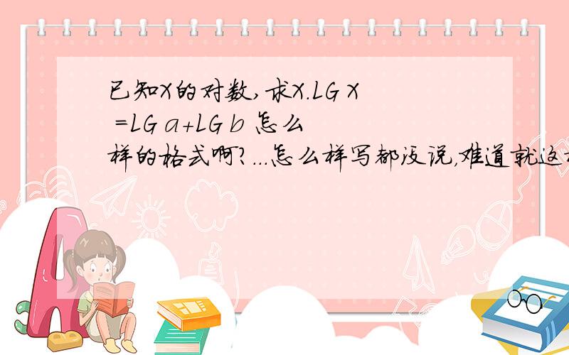 已知X的对数,求X.LG X =LG a+LG b 怎么样的格式啊?...怎么样写都没说，难道就这样交上去啊？