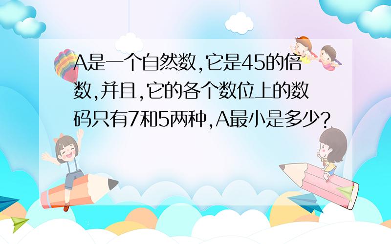 A是一个自然数,它是45的倍数,并且,它的各个数位上的数码只有7和5两种,A最小是多少?