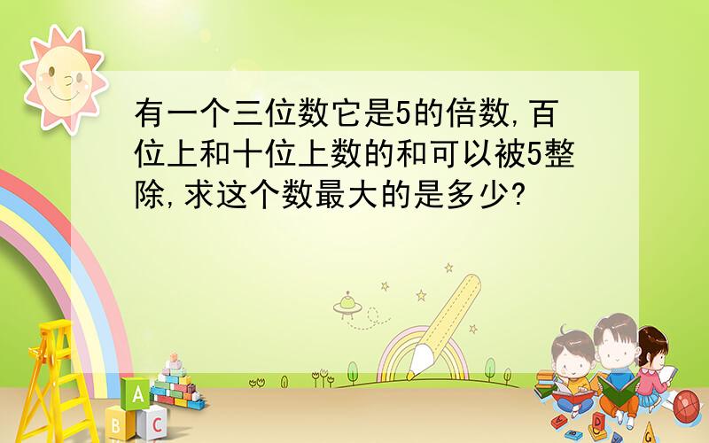 有一个三位数它是5的倍数,百位上和十位上数的和可以被5整除,求这个数最大的是多少?