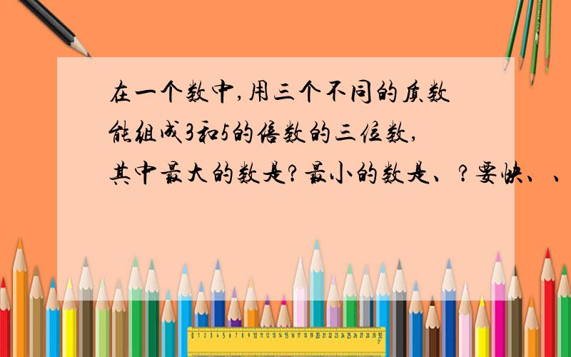 在一个数中,用三个不同的质数能组成3和5的倍数的三位数,其中最大的数是?最小的数是、?要快、、今天的作业