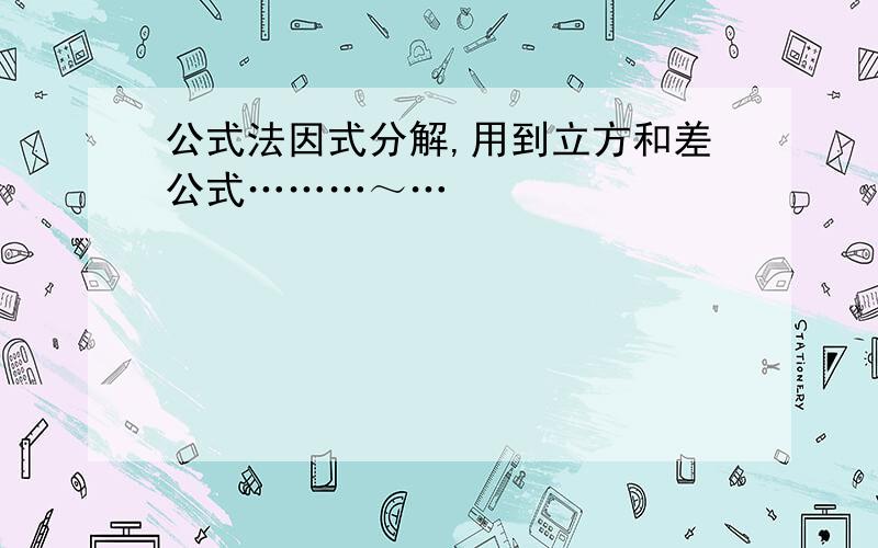 公式法因式分解,用到立方和差公式………～…