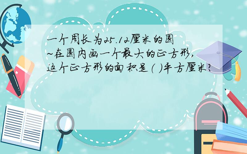 一个周长为25.12厘米的圆~在圆内画一个最大的正方形,这个正方形的面积是（ ）平方厘米?