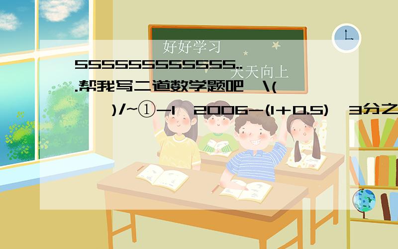 555555555555...帮我写二道数学题吧,\(≥▽≤)/~①-1^2006-(1＋0.5)×3分之1÷(-4)②-1^4÷(-5)^2×(-3分之5)＋|0.8-1|