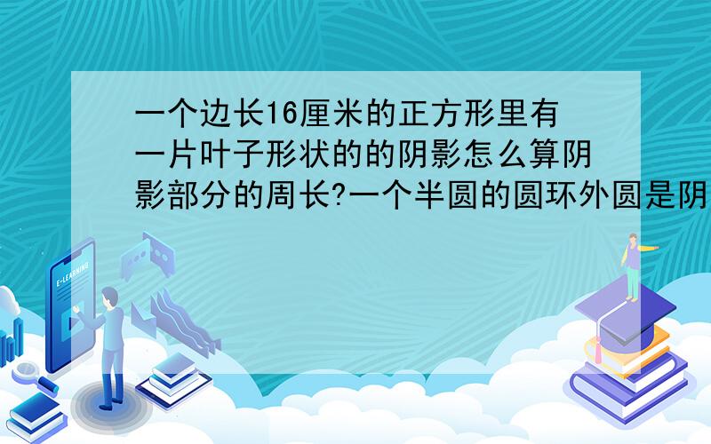 一个边长16厘米的正方形里有一片叶子形状的的阴影怎么算阴影部分的周长?一个半圆的圆环外圆是阴影部分,外圆半径6米,内圆半径2米,求阴影部分的周长和面积!