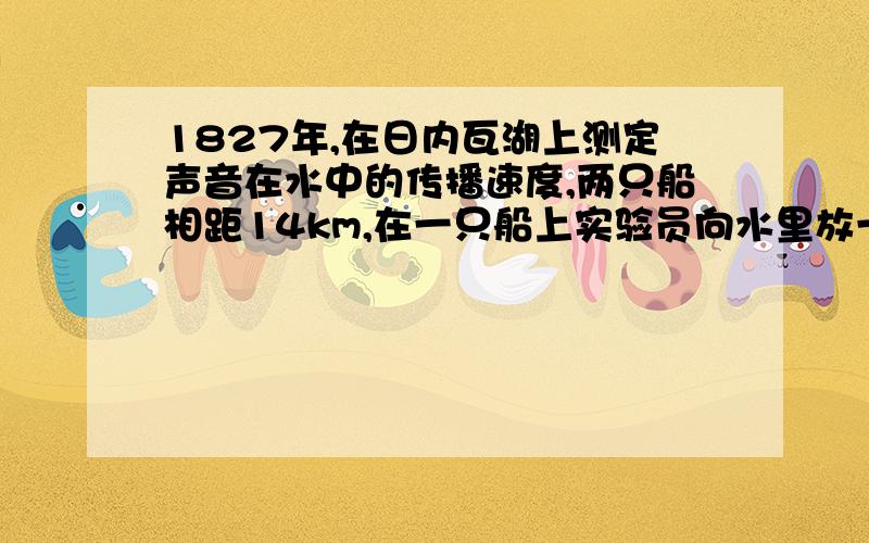 1827年,在日内瓦湖上测定声音在水中的传播速度,两只船相距14km,在一只船上实验员向水里放一座钟,当钟响的时刻,船上的火药同时发光,在另一只船上的实验员在水里放一个听音器,他看到火药