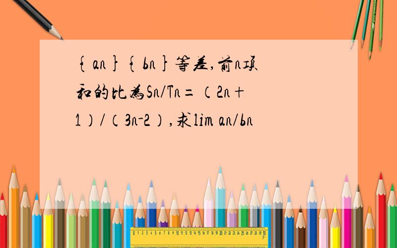 {an}{bn}等差,前n项和的比为Sn/Tn=（2n+1）/（3n-2）,求lim an/bn