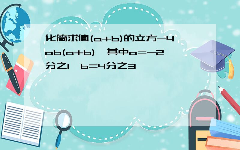 化简求值(a+b)的立方-4ab(a+b),其中a=-2分之1,b=4分之3