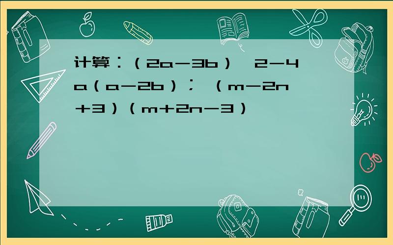 计算：（2a－3b）∧2－4a（a－2b）； （m－2n＋3）（m＋2n－3）