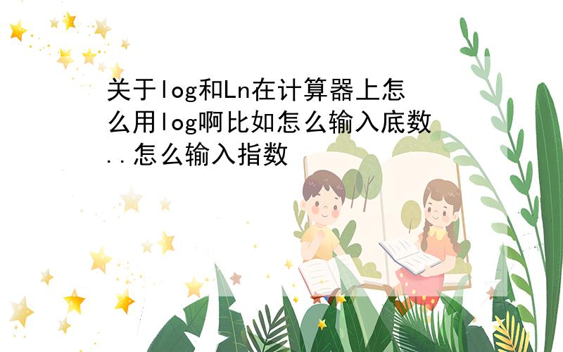 关于log和Ln在计算器上怎么用log啊比如怎么输入底数..怎么输入指数