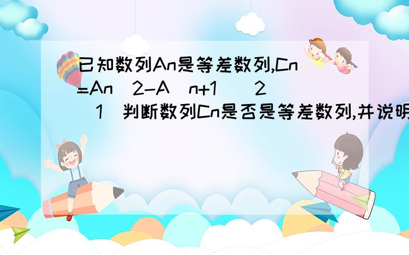 已知数列An是等差数列,Cn=An^2-A(n+1)^2（1）判断数列Cn是否是等差数列,并说明理由详细过程