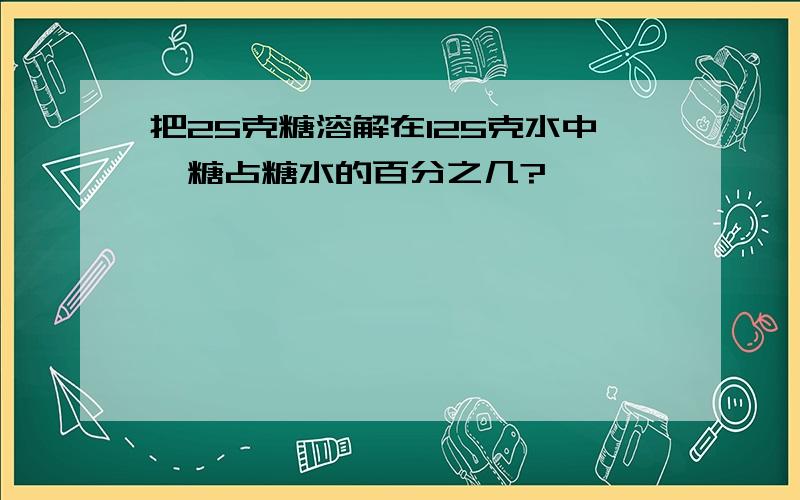 把25克糖溶解在125克水中,糖占糖水的百分之几?