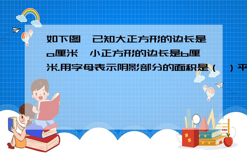 如下图,已知大正方形的边长是a厘米,小正方形的边长是b厘米.用字母表示阴影部分的面积是（ ）平方厘米.