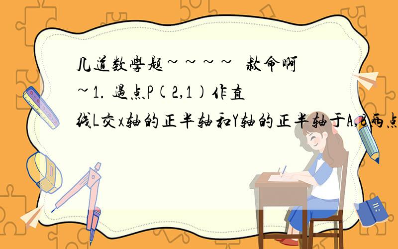 几道数学题~~~~  救命啊~1. 过点P(2,1)作直线L交x轴的正半轴和Y轴的正半轴于A,B两点,当｜PA｜*｜PB｜取到最小值时,求直线L的方程2. 已知直线L的斜率为 1/6  ,  且和坐标轴围城的三角形面积为3,求