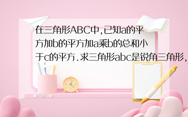 在三角形ABC中,已知a的平方加b的平方加a乘b的总和小于c的平方.求三角形abc是锐角三角形,还是钝角三角形,还是直角三角形?