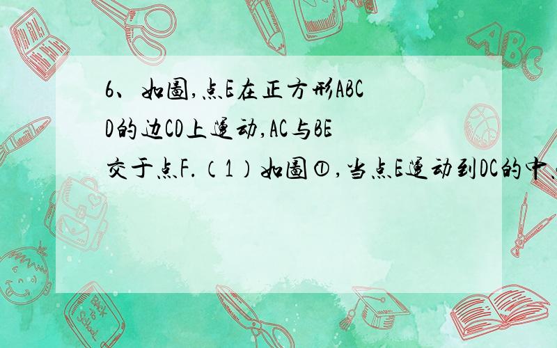 6、如图,点E在正方形ABCD的边CD上运动,AC与BE交于点F.（1）如图①,当点E运动到DC的中点时,求△ABF与四边形ADEF的面积之比；（2）如图②,当点E运动到CE∶ED＝2∶1时,求△ABF与四边形ADEF的面积之比