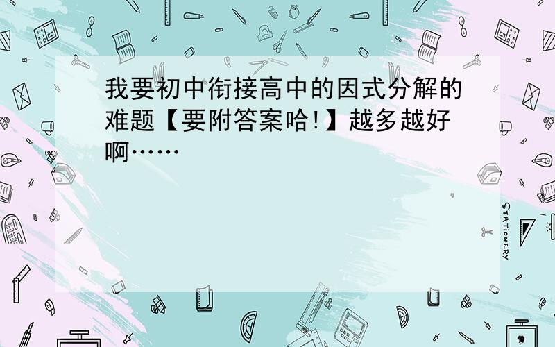 我要初中衔接高中的因式分解的难题【要附答案哈!】越多越好啊……