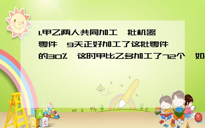 1.甲乙两人共同加工一批机器零件,9天正好加工了这批零件的30%,这时甲比乙多加工了72个,如果甲单独加工40天可以完成,这批零件各有多少个!2.甲乙丙三人各有一些书,甲的本数与乙丙两人本数