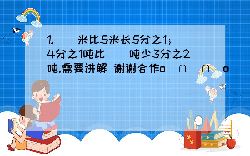 1.()米比5米长5分之1；4分之1吨比（）吨少3分之2吨.需要讲解 谢谢合作o(∩_∩)o