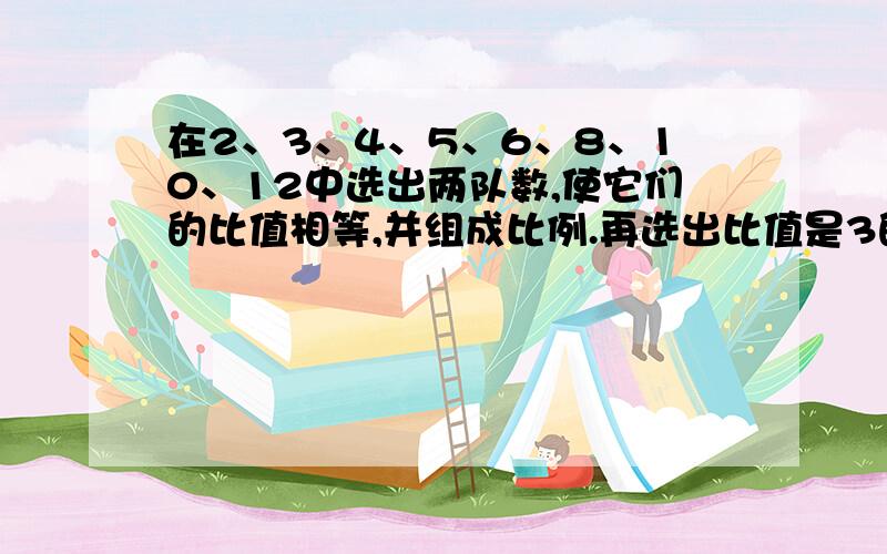 在2、3、4、5、6、8、10、12中选出两队数,使它们的比值相等,并组成比例.再选出比值是3的两对数,