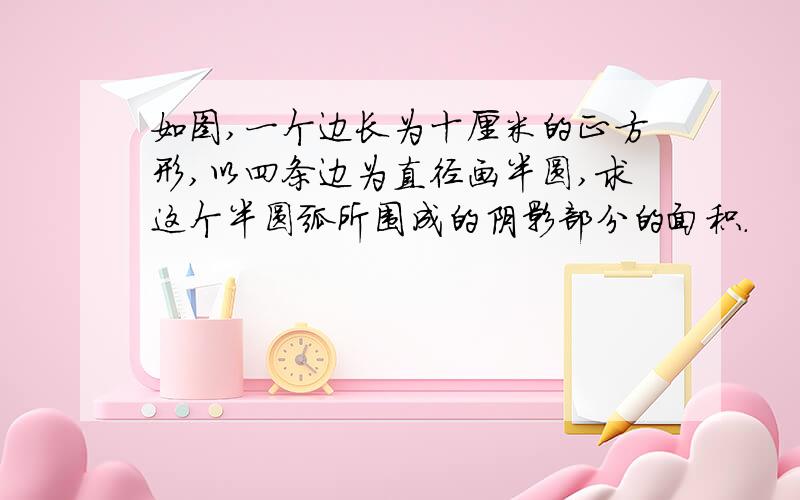 如图,一个边长为十厘米的正方形,以四条边为直径画半圆,求这个半圆弧所围成的阴影部分的面积.