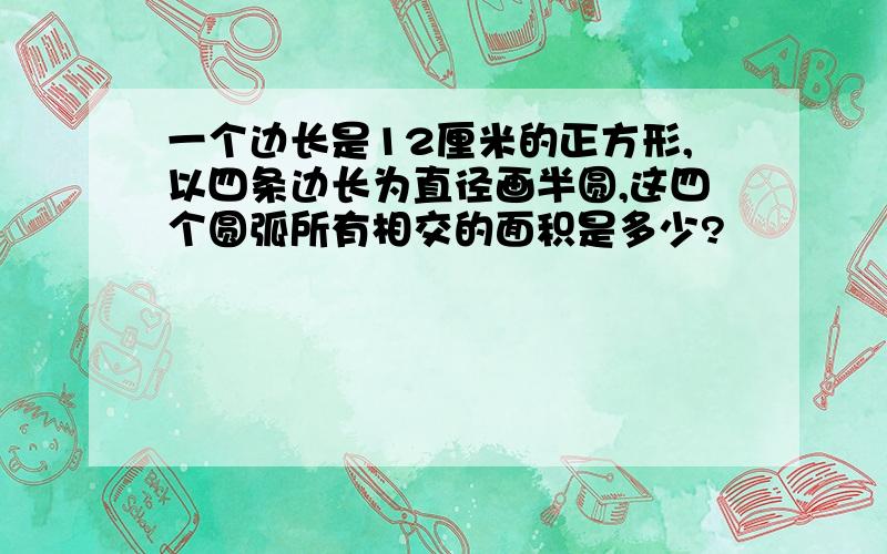 一个边长是12厘米的正方形,以四条边长为直径画半圆,这四个圆弧所有相交的面积是多少?