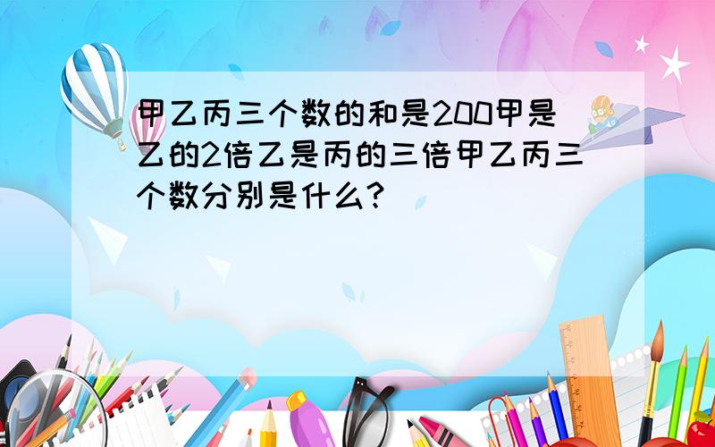 甲乙丙三个数的和是200甲是乙的2倍乙是丙的三倍甲乙丙三个数分别是什么?