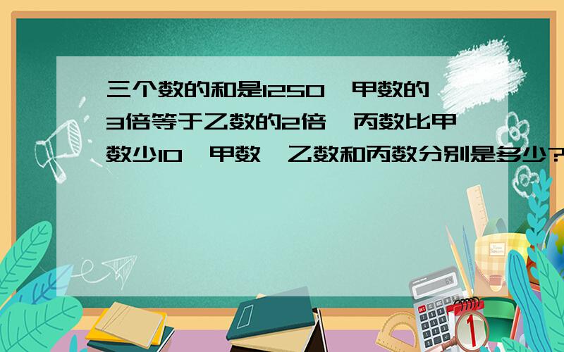 三个数的和是1250,甲数的3倍等于乙数的2倍,丙数比甲数少10,甲数,乙数和丙数分别是多少?