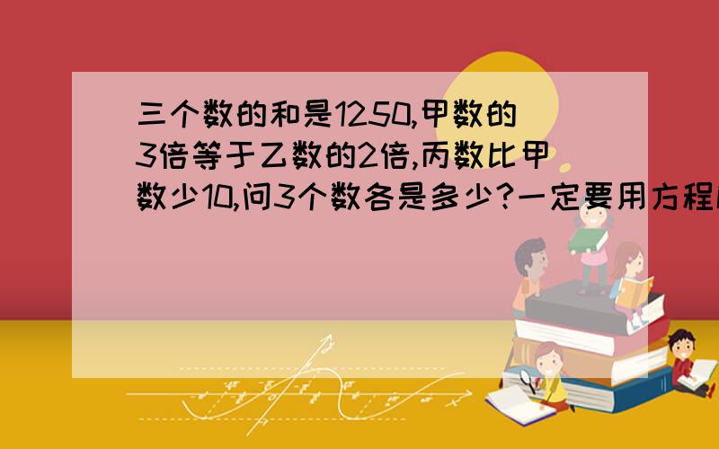 三个数的和是1250,甲数的3倍等于乙数的2倍,丙数比甲数少10,问3个数各是多少?一定要用方程解!设1个未知数的,