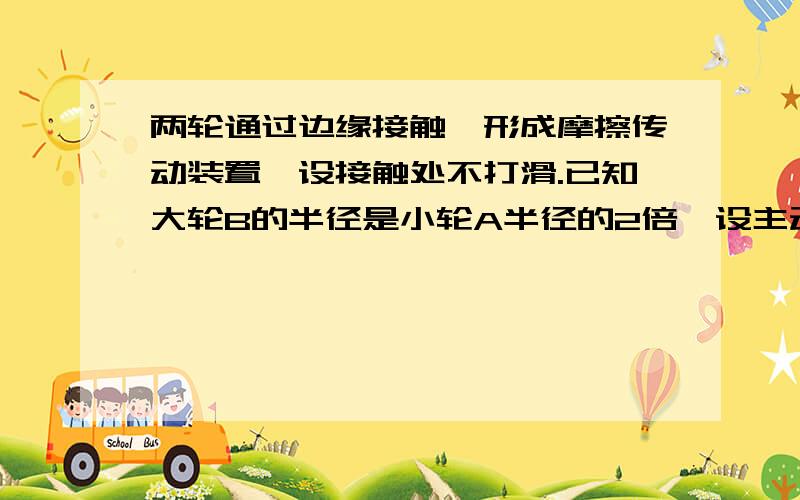 两轮通过边缘接触,形成摩擦传动装置,设接触处不打滑.已知大轮B的半径是小轮A半径的2倍,设主动轮A转动时其边缘的角速度为ω,（1）AB两轮的转动周期之比（2）a轮边缘上一点的线速度（3）a