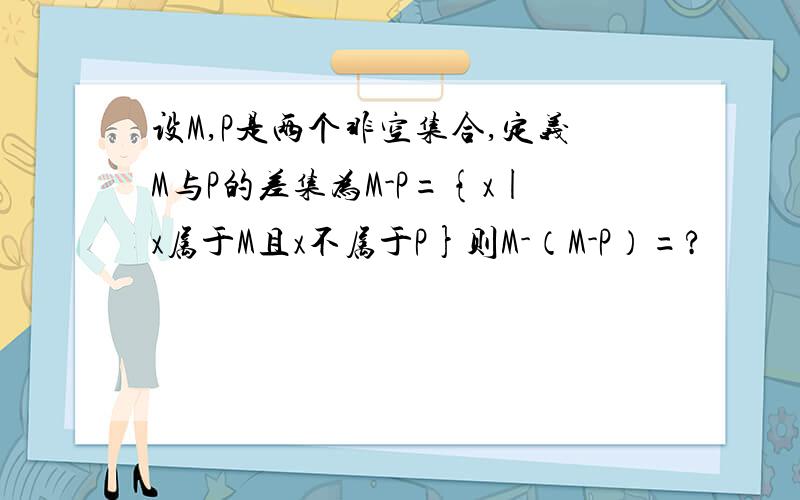 设M,P是两个非空集合,定义M与P的差集为M-P={x|x属于M且x不属于P}则M-（M-P）=?