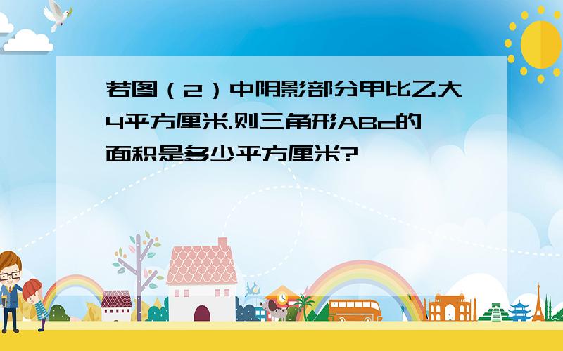 若图（2）中阴影部分甲比乙大4平方厘米.则三角形ABc的面积是多少平方厘米?