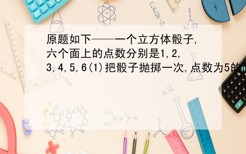 原题如下——一个立方体骰子,六个面上的点数分别是1,2,3,4,5,6(1)把骰子抛掷一次,点数为5的面向上的可能性是几分之几?(2)把骰子连续抛掷两次,两次向上的面上的点数之和为5的可能性是几分