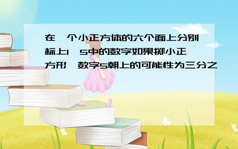 在一个小正方体的六个面上分别标上1—5中的数字如果掷小正方形,数字5朝上的可能性为三分之一,你应该怎样标呢?请你设计出几种不同的方案.