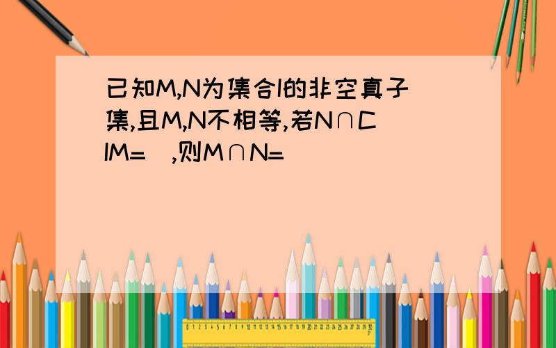 已知M,N为集合I的非空真子集,且M,N不相等,若N∩CIM=∅,则M∩N=