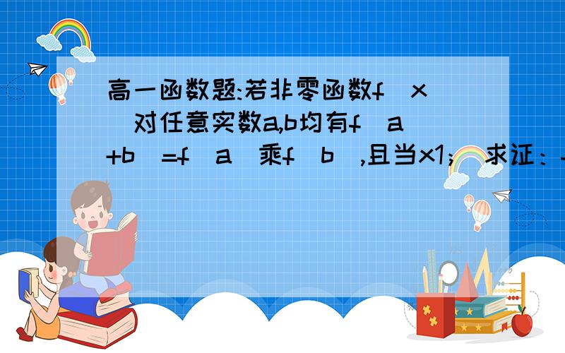 高一函数题:若非零函数f(x)对任意实数a,b均有f(a+b)=f(a)乘f(b),且当x1； 求证：f(x)>0高一函数题:若非零函数f(x)对任意实数a,b均有f(a+b)=f(a)乘f(b),且当x1；求证：f(x)>0