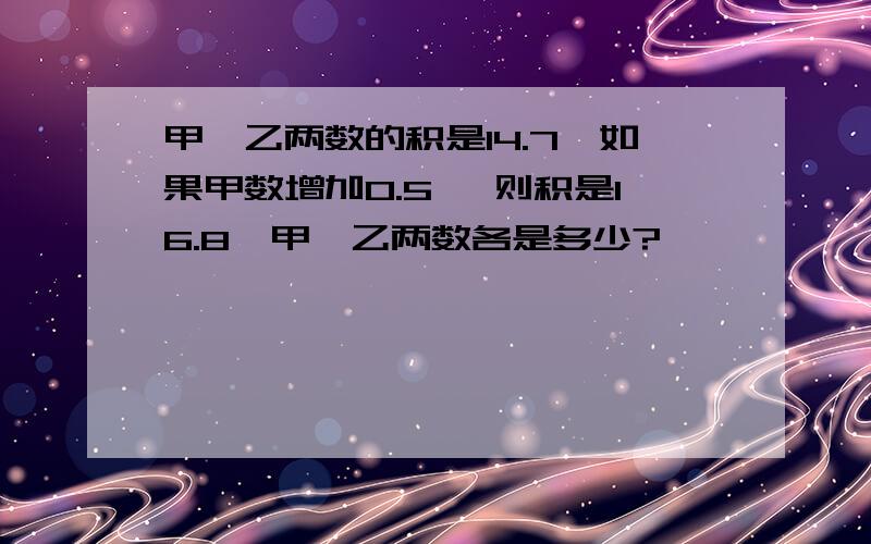 甲、乙两数的积是14.7,如果甲数增加0.5 ,则积是16.8,甲、乙两数各是多少?