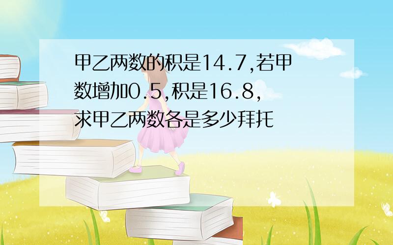 甲乙两数的积是14.7,若甲数增加0.5,积是16.8,求甲乙两数各是多少拜托