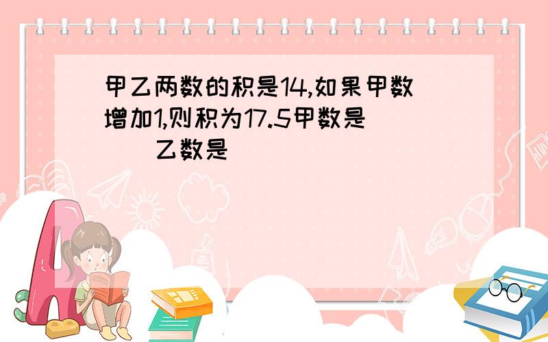 甲乙两数的积是14,如果甲数增加1,则积为17.5甲数是（）乙数是（）